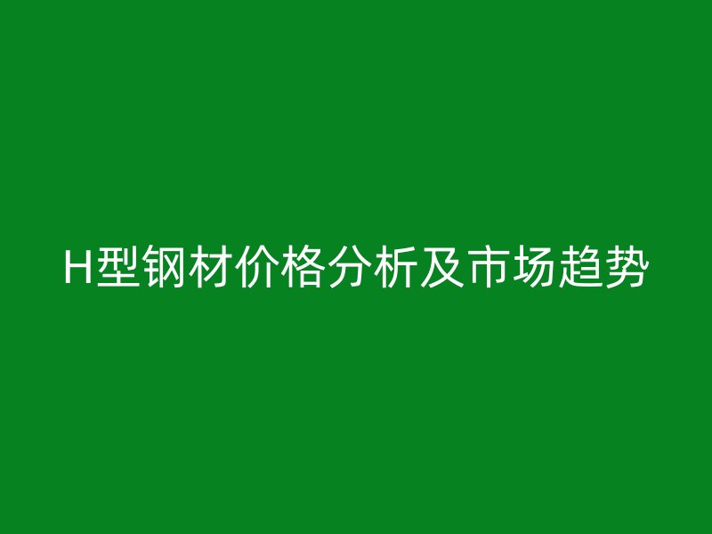 H型鋼材價格分析及市場趨勢