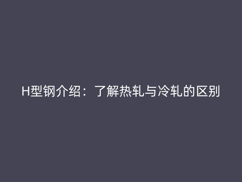 H型鋼介紹：了解熱軋與冷軋的區別