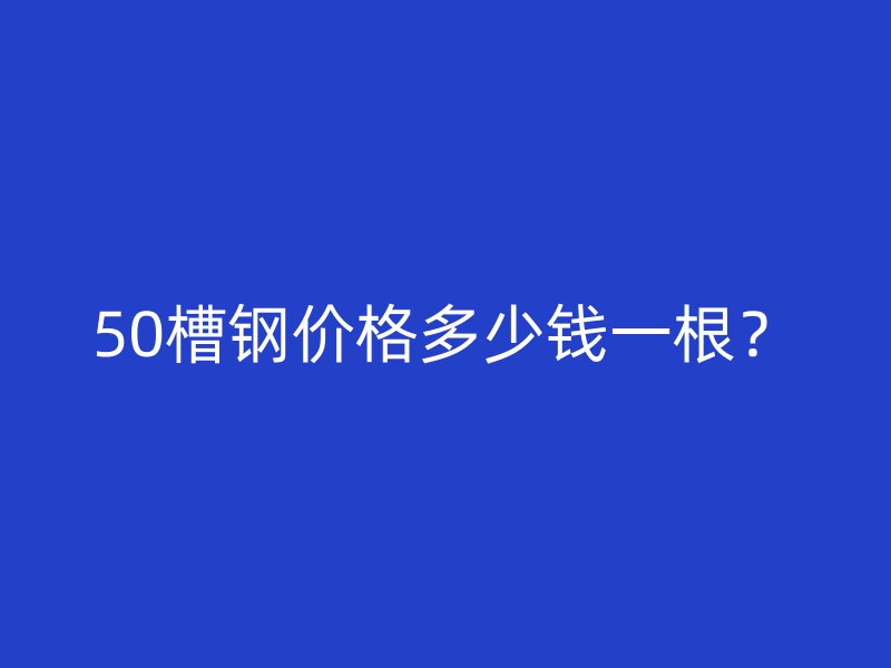 50槽鋼價格多少錢一根？